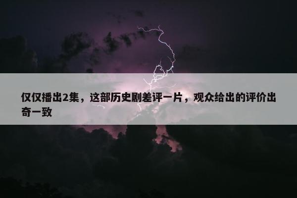 仅仅播出2集，这部历史剧差评一片，观众给出的评价出奇一致