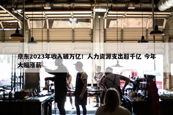 京东2023年收入破万亿！人力资源支出超千亿 今年大幅涨薪