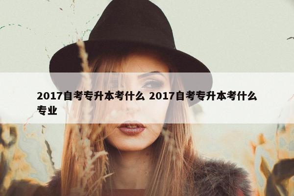 2017自考专升本考什么 2017自考专升本考什么专业