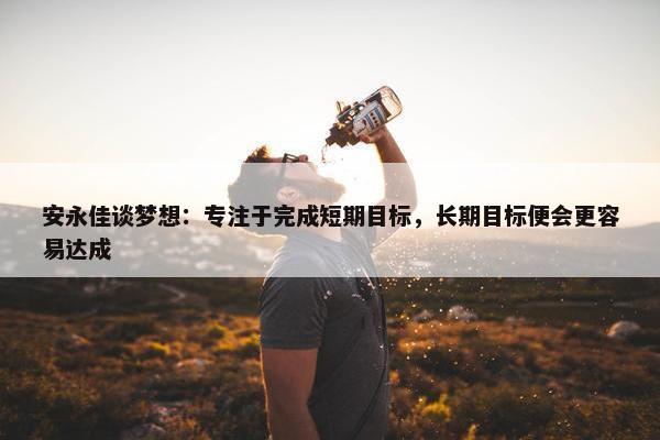 安永佳谈梦想：专注于完成短期目标，长期目标便会更容易达成