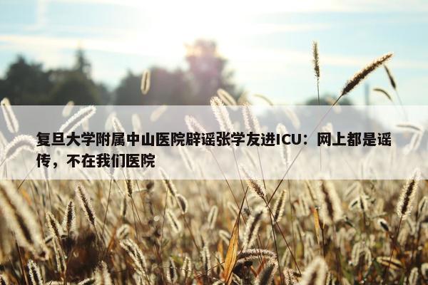 复旦大学附属中山医院辟谣张学友进ICU：网上都是谣传，不在我们医院