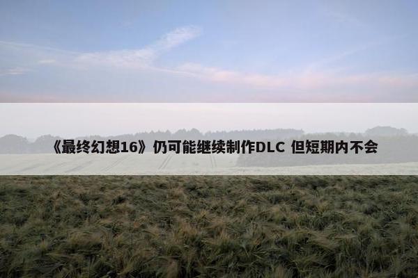 《最终幻想16》仍可能继续制作DLC 但短期内不会