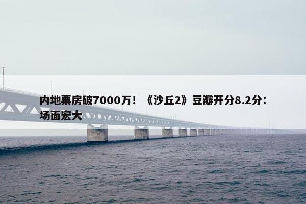 内地票房破7000万！《沙丘2》豆瓣开分8.2分：场面宏大