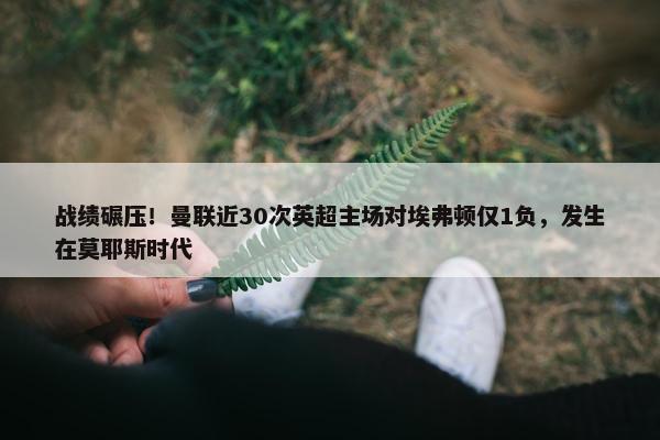 战绩碾压！曼联近30次英超主场对埃弗顿仅1负，发生在莫耶斯时代