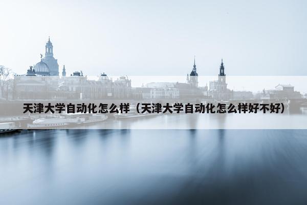 天津大学自动化怎么样（天津大学自动化怎么样好不好）