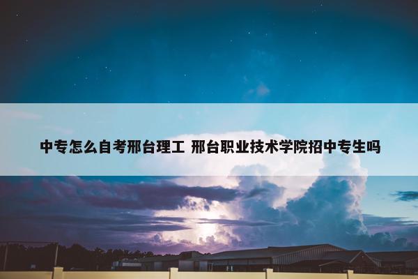 中专怎么自考邢台理工 邢台职业技术学院招中专生吗