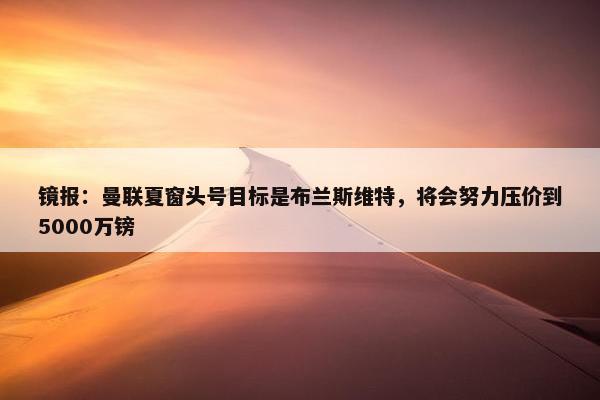 镜报：曼联夏窗头号目标是布兰斯维特，将会努力压价到5000万镑