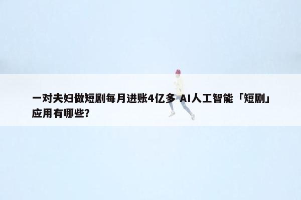 一对夫妇做短剧每月进账4亿多 AI人工智能「短剧」应用有哪些？