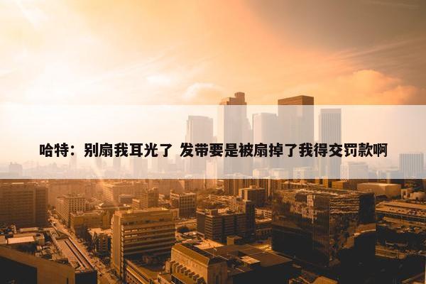 哈特：别扇我耳光了 发带要是被扇掉了我得交罚款啊