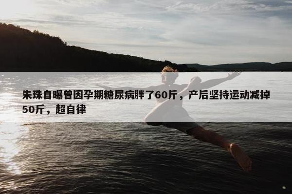 朱珠自曝曾因孕期糖尿病胖了60斤，产后坚持运动减掉50斤，超自律