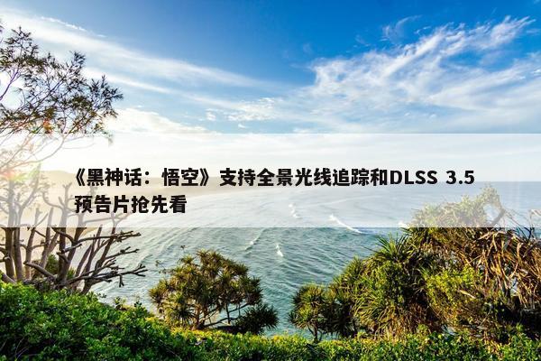 《黑神话：悟空》支持全景光线追踪和DLSS 3.5 预告片抢先看