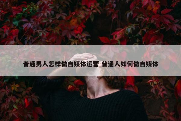 普通男人怎样做自媒体运营 普通人如何做自媒体