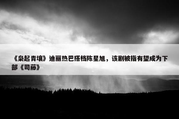 《枭起青壤》迪丽热巴搭档陈星旭，该剧被指有望成为下部《司藤》