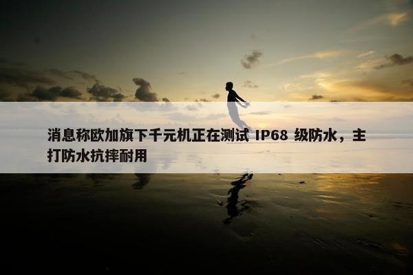 消息称欧加旗下千元机正在测试 IP68 级防水，主打防水抗摔耐用