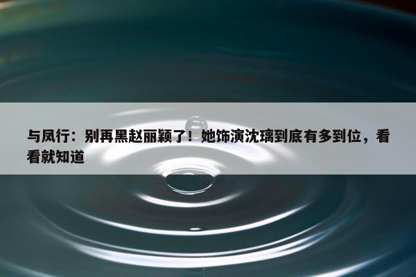 与凤行：别再黑赵丽颖了！她饰演沈璃到底有多到位，看看就知道