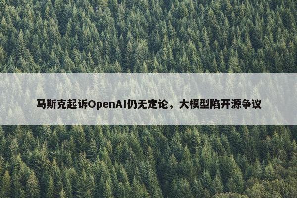 马斯克起诉OpenAI仍无定论，大模型陷开源争议