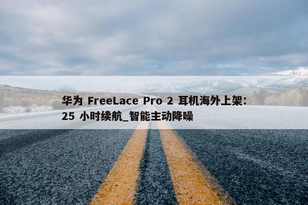 华为 FreeLace Pro 2 耳机海外上架：25 小时续航_智能主动降噪