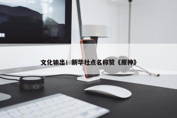 文化输出！新华社点名称赞《原神》