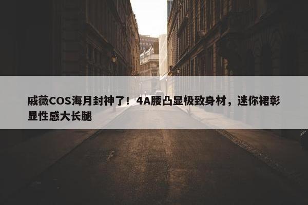 戚薇COS海月封神了！4A腰凸显极致身材，迷你裙彰显性感大长腿