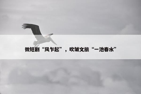 微短剧“风乍起”，吹皱文旅“一池春水”