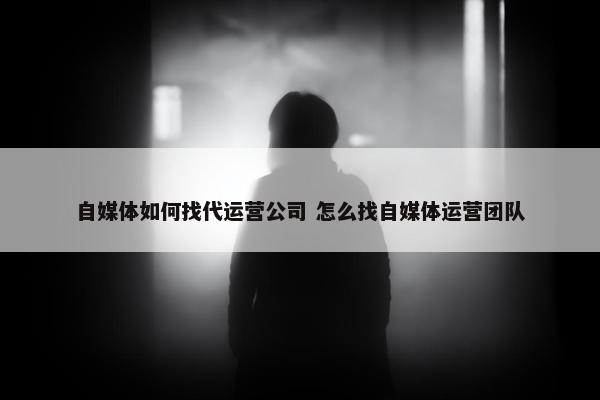 自媒体如何找代运营公司 怎么找自媒体运营团队