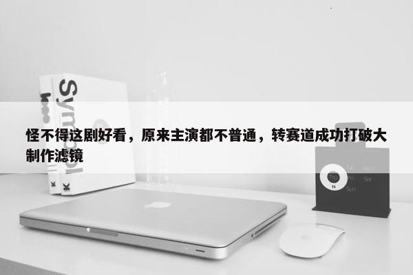 怪不得这剧好看，原来主演都不普通，转赛道成功打破大制作滤镜