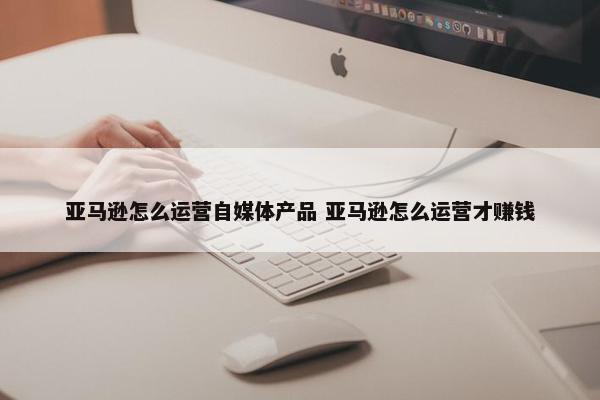 亚马逊怎么运营自媒体产品 亚马逊怎么运营才赚钱