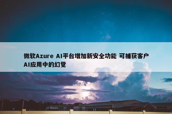 微软Azure AI平台增加新安全功能 可捕获客户AI应用中的幻觉