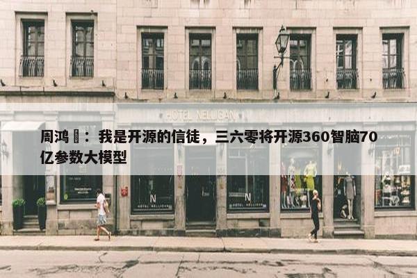 周鸿祎：我是开源的信徒，三六零将开源360智脑70亿参数大模型