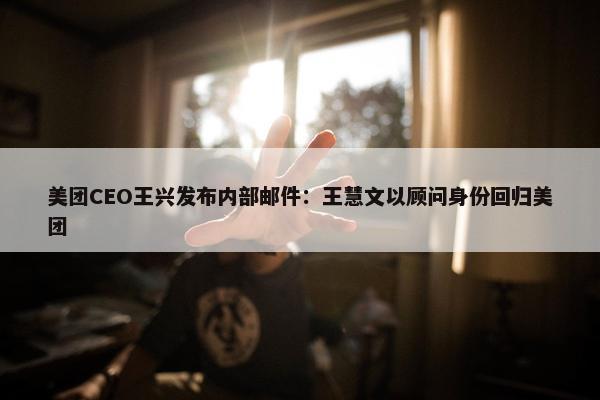 美团CEO王兴发布内部邮件：王慧文以顾问身份回归美团