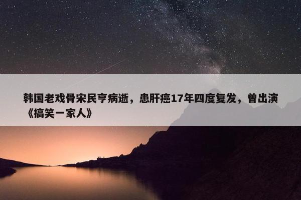 韩国老戏骨宋民亨病逝，患肝癌17年四度复发，曾出演《搞笑一家人》