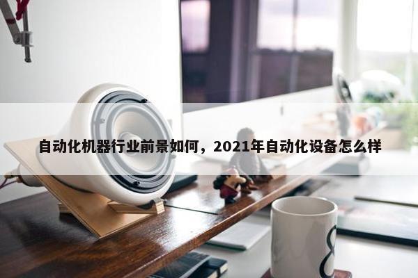 自动化机器行业前景如何，2021年自动化设备怎么样