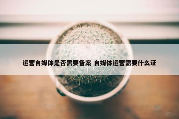 运营自媒体是否需要备案 自媒体运营需要什么证