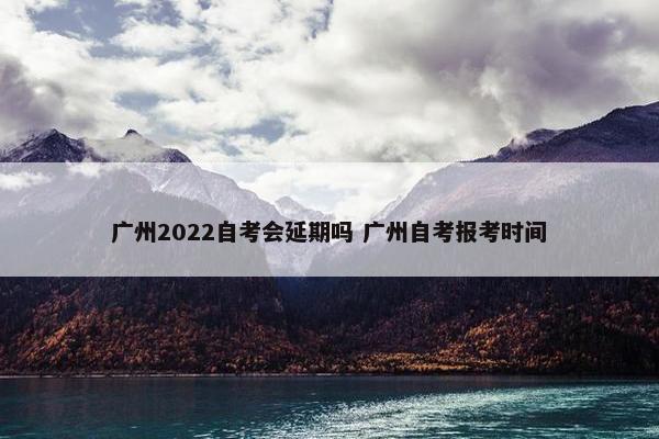 广州2022自考会延期吗 广州自考报考时间