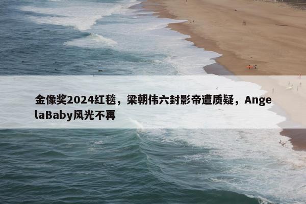 金像奖2024红毯，梁朝伟六封影帝遭质疑，AngelaBaby风光不再