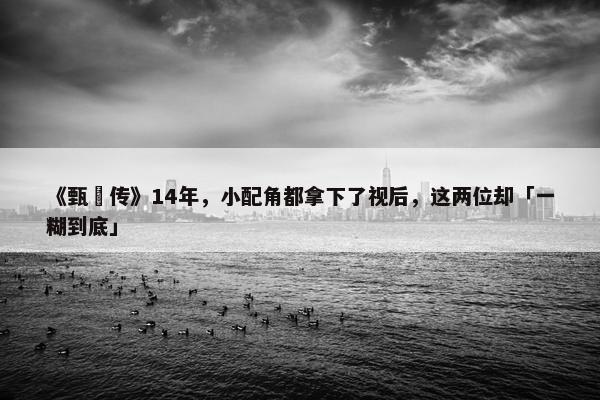 《甄嬛传》14年，小配角都拿下了视后，这两位却「一糊到底」