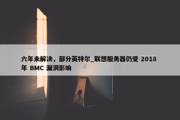 六年未解决，部分英特尔_联想服务器仍受 2018 年 BMC 漏洞影响