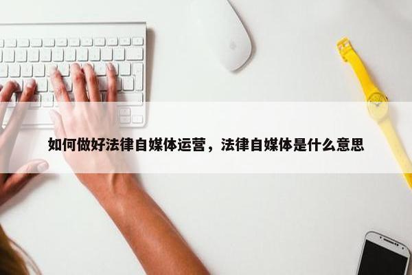 如何做好法律自媒体运营，法律自媒体是什么意思