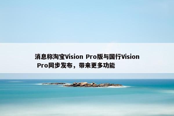 消息称淘宝Vision Pro版与国行Vision Pro同步发布，带来更多功能
