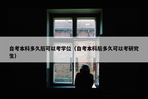 自考本科多久后可以考学位（自考本科后多久可以考研究生）