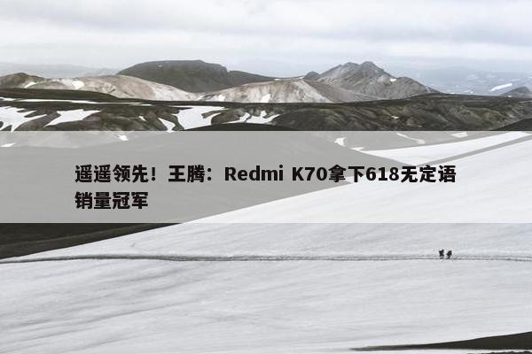 遥遥领先！王腾：Redmi K70拿下618无定语销量冠军