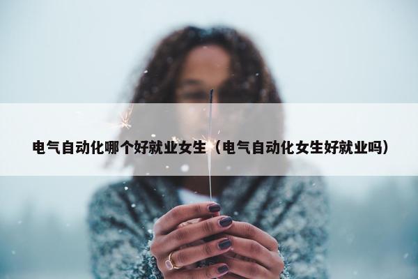 电气自动化哪个好就业女生（电气自动化女生好就业吗）