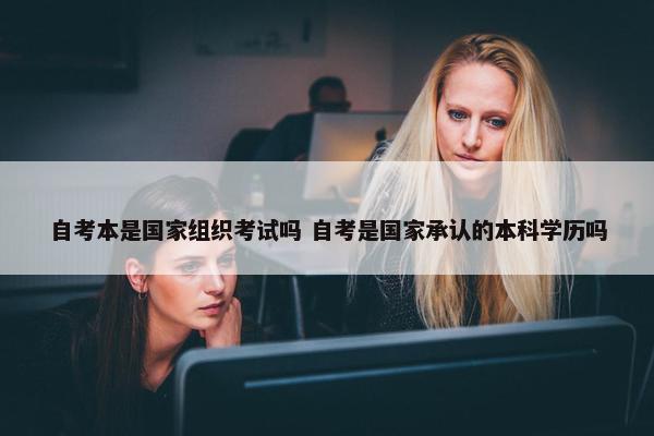 自考本是国家组织考试吗 自考是国家承认的本科学历吗