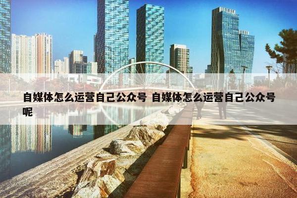 自媒体怎么运营自己公众号 自媒体怎么运营自己公众号呢