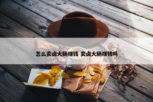 怎么卖卤大肠赚钱 卖卤大肠赚钱吗