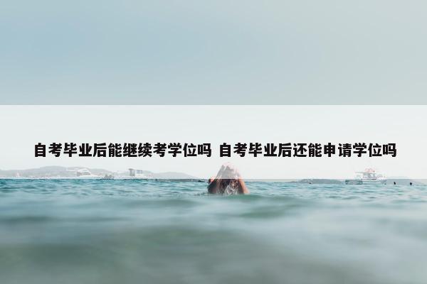 自考毕业后能继续考学位吗 自考毕业后还能申请学位吗