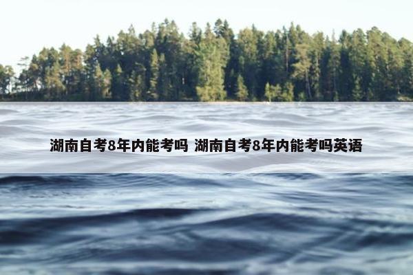 湖南自考8年内能考吗 湖南自考8年内能考吗英语