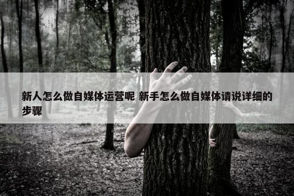 新人怎么做自媒体运营呢 新手怎么做自媒体请说详细的步骤