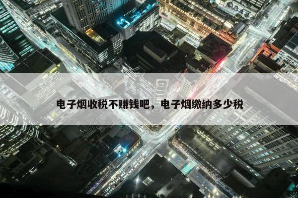 电子烟收税不赚钱吧，电子烟缴纳多少税