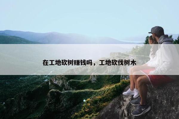 在工地砍树赚钱吗，工地砍伐树木